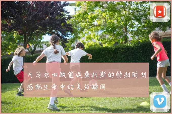 内马尔回顾重返桑托斯的特别时刻感慨生命中的美好瞬间