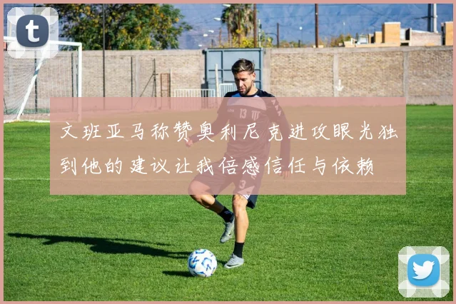 文班亚马称赞奥利尼克进攻眼光独到他的建议让我倍感信任与依赖
