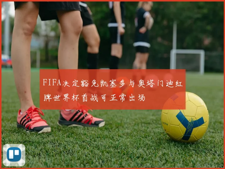 FIFA决定豁免凯塞多与奥塔门迪红牌世界杯首战可正常出场