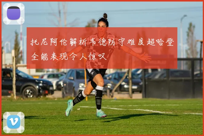 托尼阿伦解析韦德防守难度超哈登全能表现令人惊叹