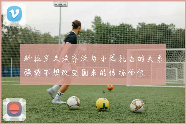 科拉罗夫谈齐沃与小因扎吉的关系强调不想改变国米的传统价值