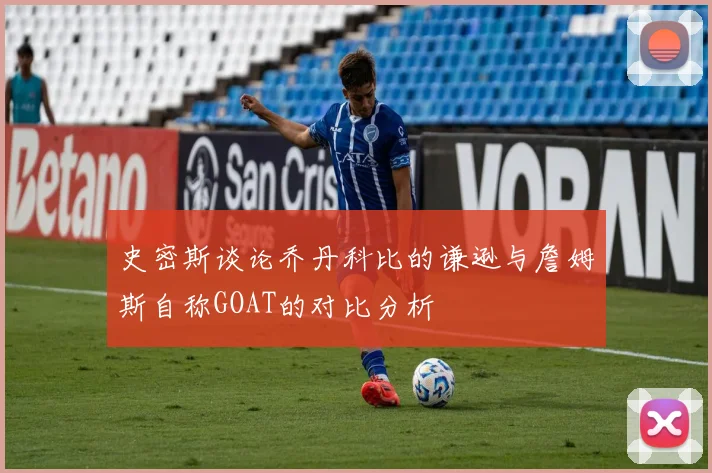 史密斯谈论乔丹科比的谦逊与詹姆斯自称GOAT的对比分析