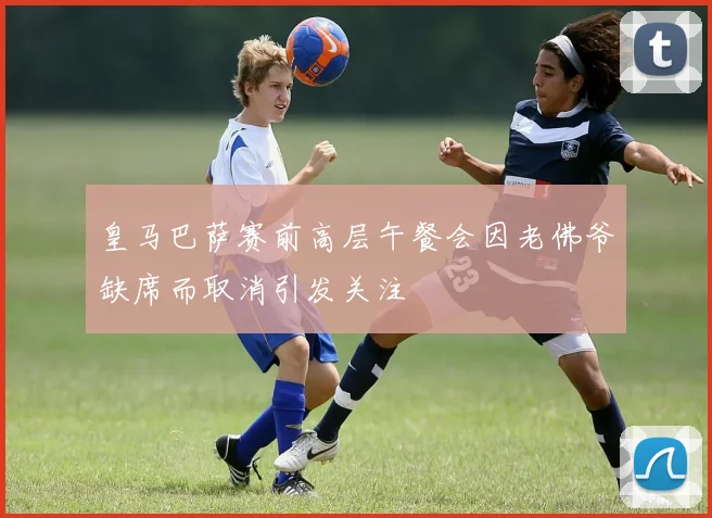 皇马巴萨赛前高层午餐会因老佛爷缺席而取消引发关注