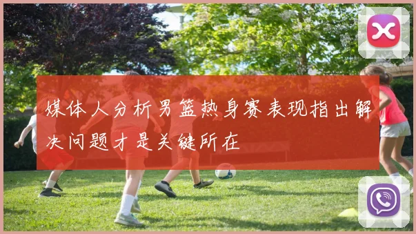 媒体人分析男篮热身赛表现指出解决问题才是关键所在