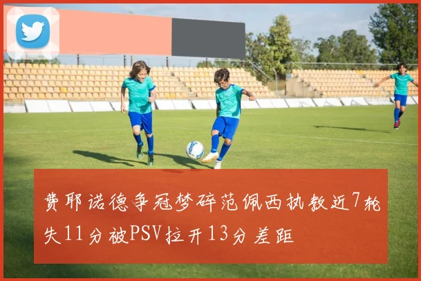 费耶诺德争冠梦碎范佩西执教近7轮失11分被PSV拉开13分差距