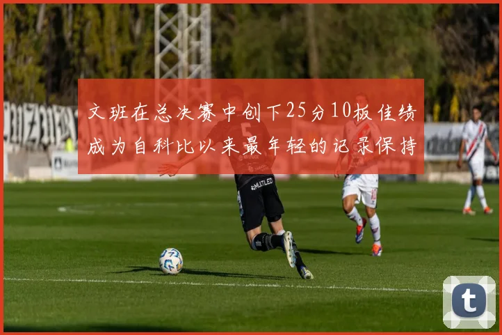 文班在总决赛中创下25分10板佳绩成为自科比以来最年轻的记录保持者