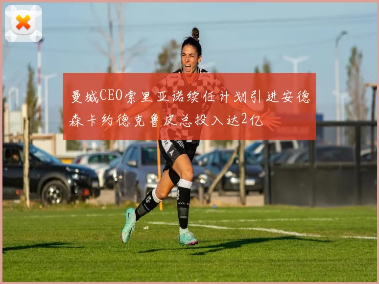 曼城CEO索里亚诺续任计划引进安德森卡约德克鲁皮总投入达2亿