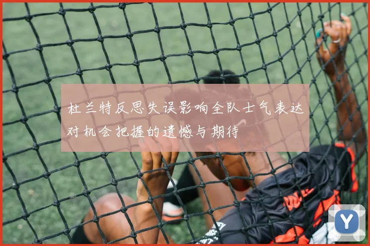 杜兰特反思失误影响全队士气表达对机会把握的遗憾与期待