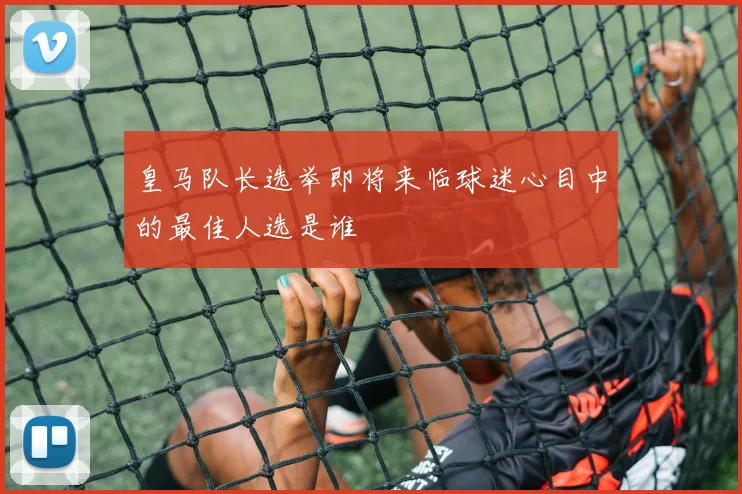 皇马队长选举即将来临球迷心目中的最佳人选是谁