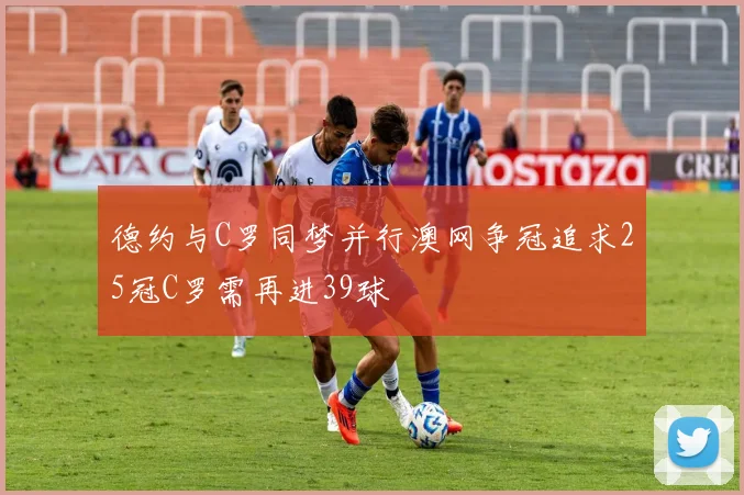 德约与C罗同梦并行澳网争冠追求25冠C罗需再进39球