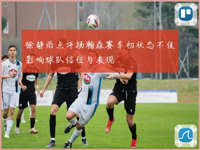 徐静雨点评杨瀚森赛季初状态不佳影响球队信任与表现