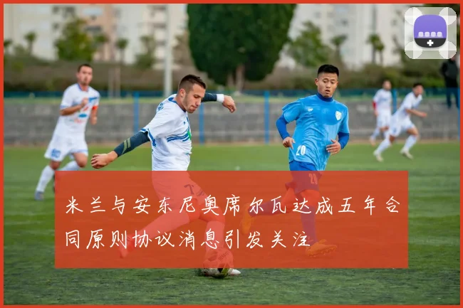 米兰与安东尼奥席尔瓦达成五年合同原则协议消息引发关注
