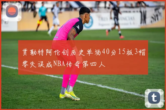 贾勒特阿伦创历史单场40分15板3帽零失误成NBA传奇第四人
