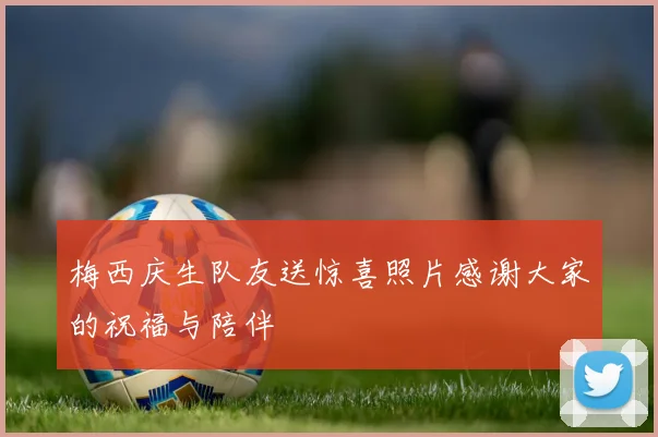 梅西庆生队友送惊喜照片感谢大家的祝福与陪伴