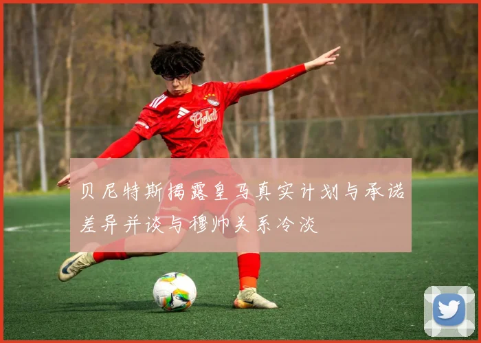 贝尼特斯揭露皇马真实计划与承诺差异并谈与穆帅关系冷淡