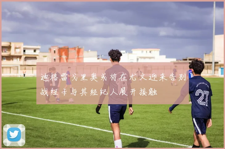 迪格雷戈里奥或将在尤文迎来告别战纽卡与其经纪人展开接触