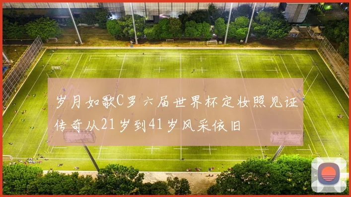 岁月如歌C罗六届世界杯定妆照见证传奇从21岁到41岁风采依旧
