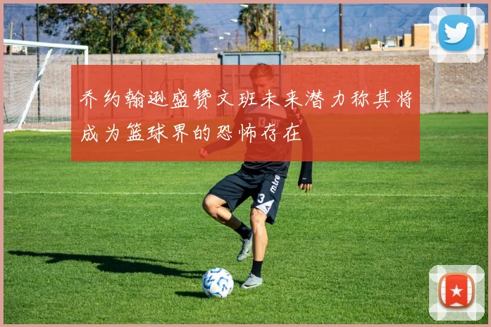 乔约翰逊盛赞文班未来潜力称其将成为篮球界的恐怖存在