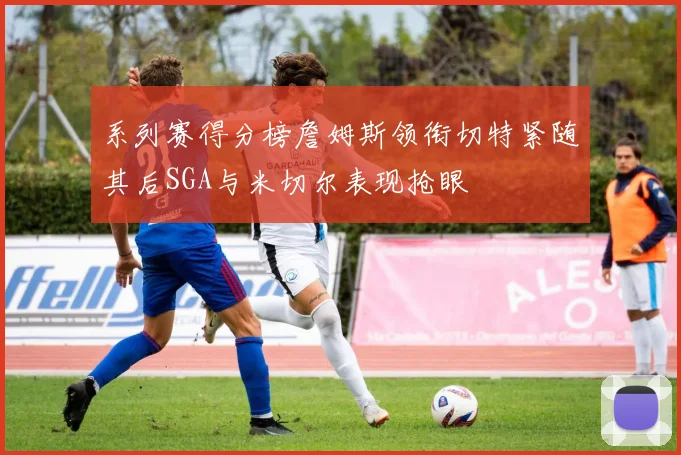 系列赛得分榜詹姆斯领衔切特紧随其后SGA与米切尔表现抢眼