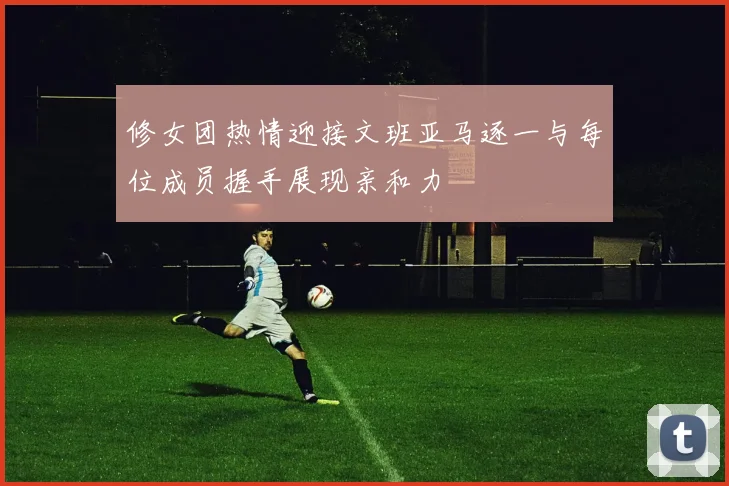 修女团热情迎接文班亚马逐一与每位成员握手展现亲和力
