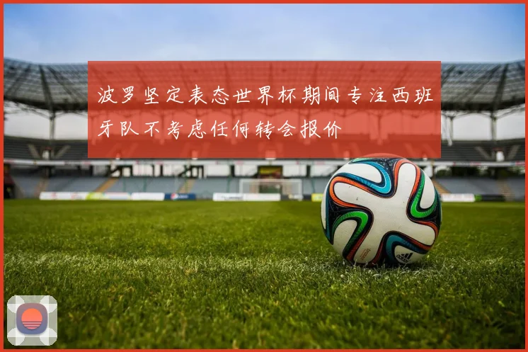 波罗坚定表态世界杯期间专注西班牙队不考虑任何转会报价