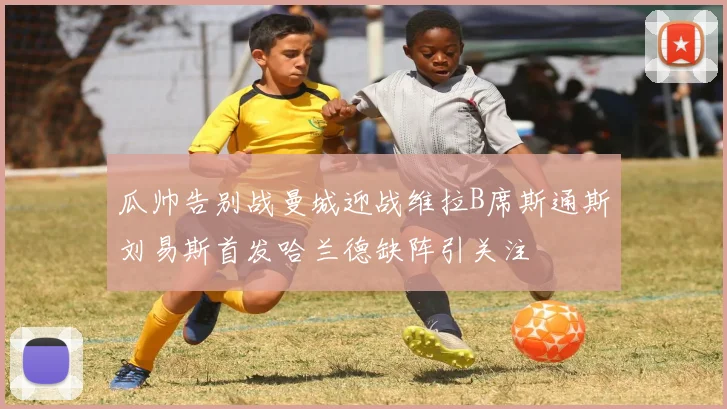 瓜帅告别战曼城迎战维拉B席斯通斯刘易斯首发哈兰德缺阵引关注