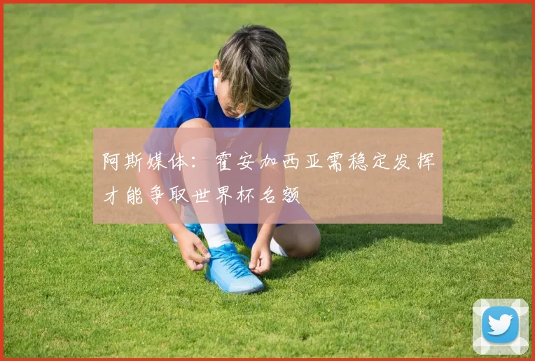 阿斯媒体：霍安加西亚需稳定发挥才能争取世界杯名额