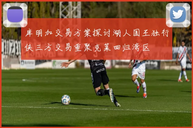 库明加交易方案探讨湖人国王独行侠三方交易重聚克莱回归湾区