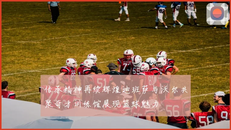 传承精神再续辉煌迪班萨与沃尔共聚奇才训练馆展现篮球魅力