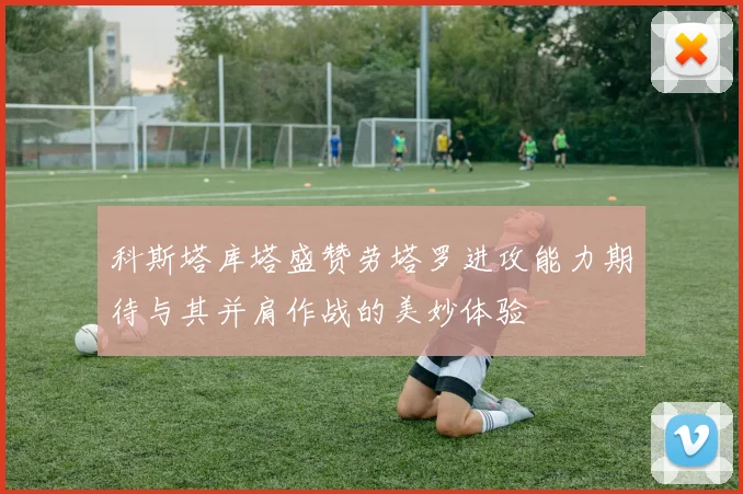 科斯塔库塔盛赞劳塔罗进攻能力期待与其并肩作战的美妙体验
