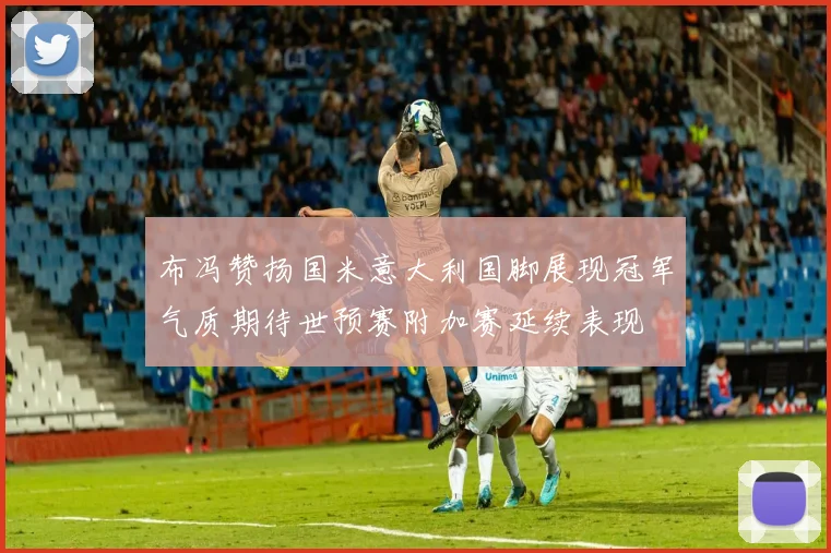 布冯赞扬国米意大利国脚展现冠军气质期待世预赛附加赛延续表现