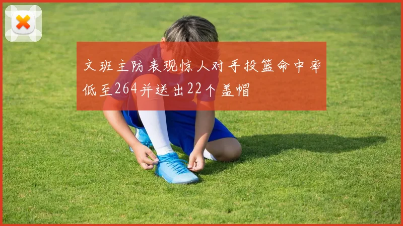 文班主防表现惊人对手投篮命中率低至264并送出22个盖帽
