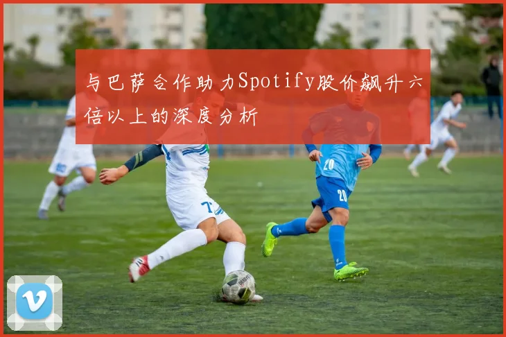 与巴萨合作助力Spotify股价飙升六倍以上的深度分析